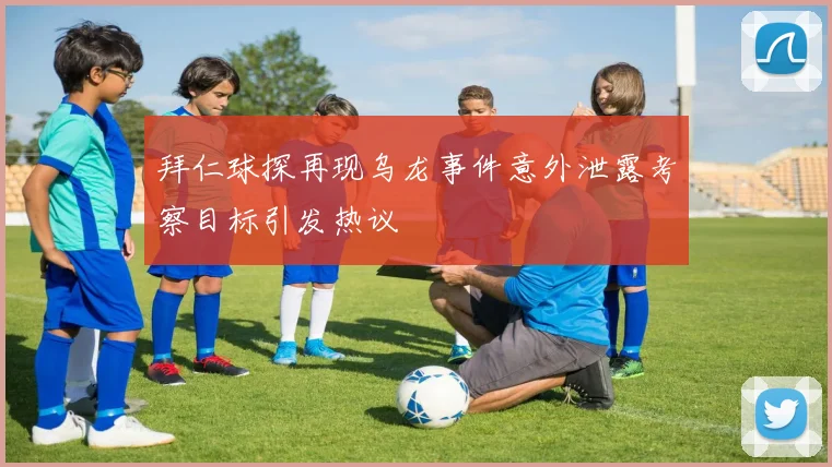 拜仁球探再现乌龙事件意外泄露考察目标引发热议